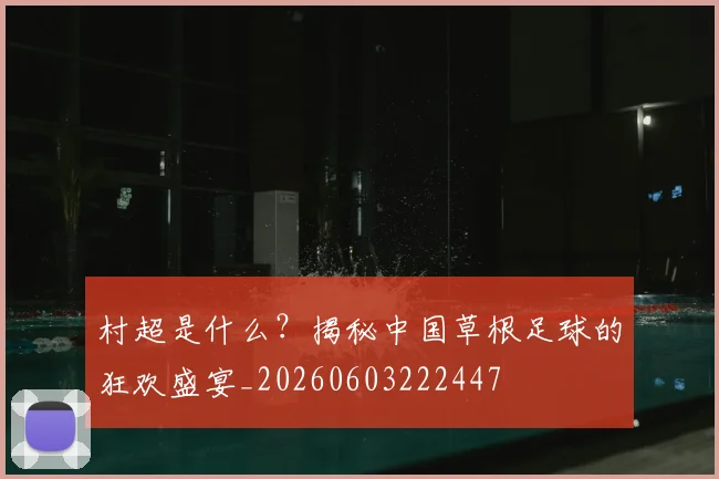村超是什么？揭秘中国草根足球的狂欢盛宴_20260603222447