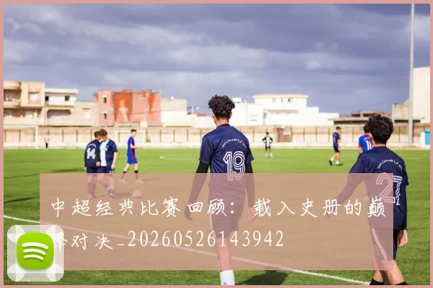 中超经典比赛回顾:载入史册的巅峰对决_20260526143942