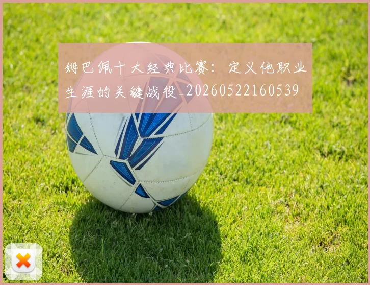 姆巴佩十大经典比赛：定义他职业生涯的关键战役_20260522160539