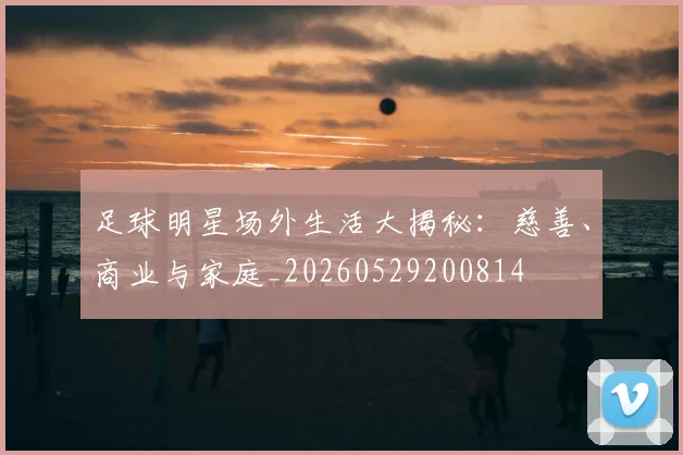 足球明星场外生活大揭秘:慈善、商业与家庭_20260529200814