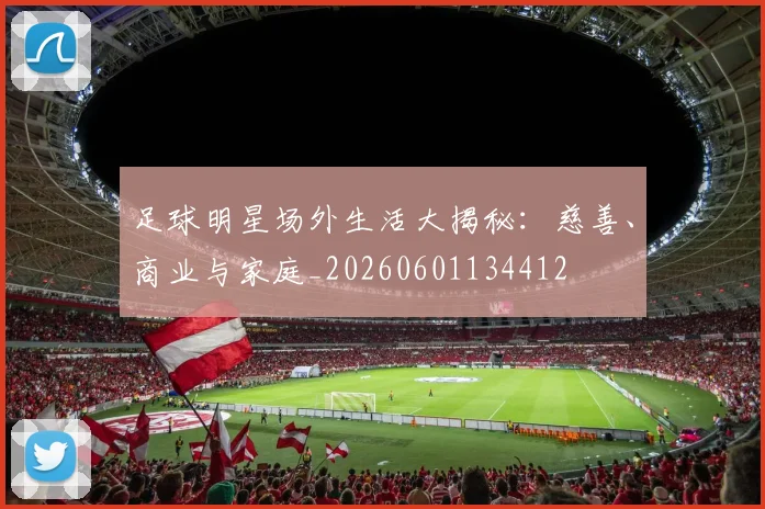 足球明星场外生活大揭秘:慈善、商业与家庭_20260601134412