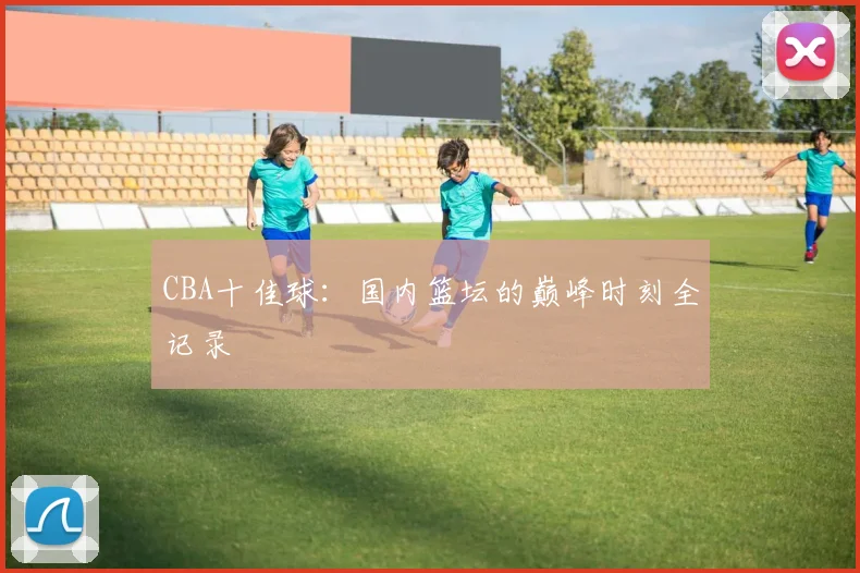 CBA十佳球：国内篮坛的巅峰时刻全记录